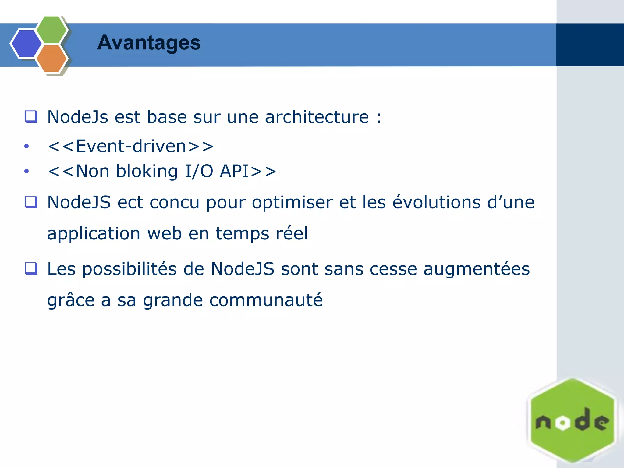 Avantages
 NodeJs est base sur une architecture :
• <<Event-driven>>
• <<Non bloking I/O API>>
 NodeJS ect concu pour optimiser et les évolutions d’une
application web en temps réel
 Les possibilités de NodeJS sont sans cesse augmentées
grâce a sa grande communauté
 