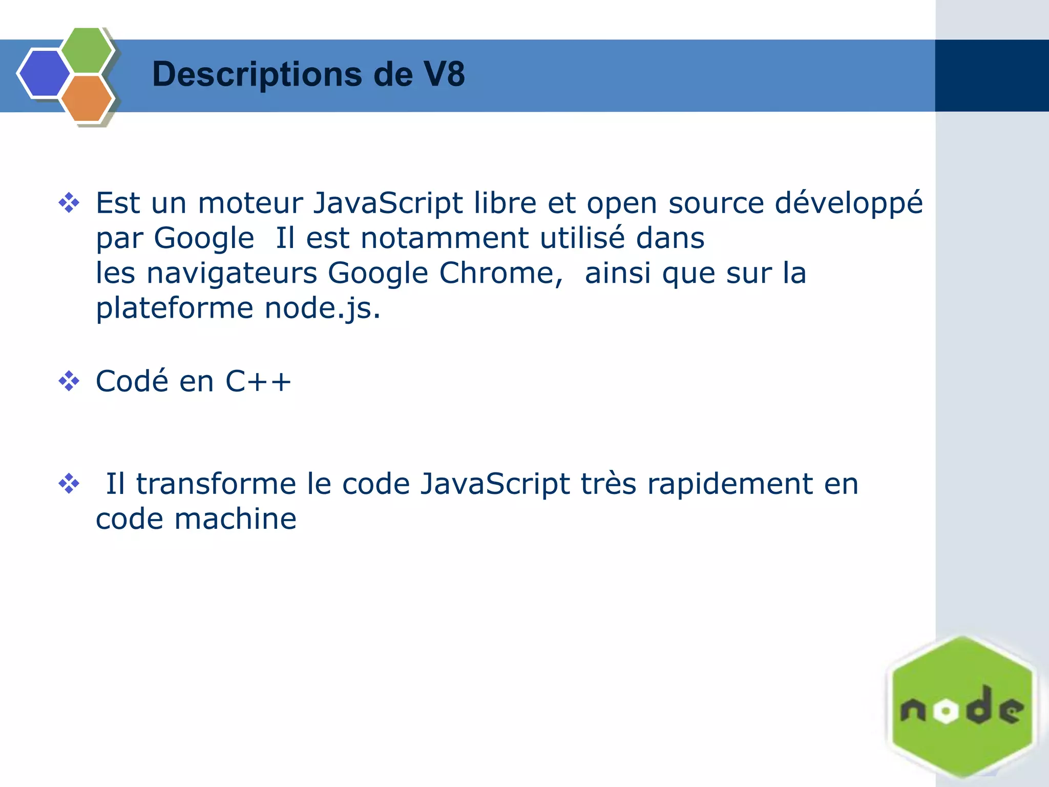  Est un moteur JavaScript libre et open source développé
par Google Il est notamment utilisé dans
les navigateurs Google Chrome, ainsi que sur la
plateforme node.js.
 Il transforme le code JavaScript très rapidement en
code machine
 Codé en C++
Descriptions de V8
 