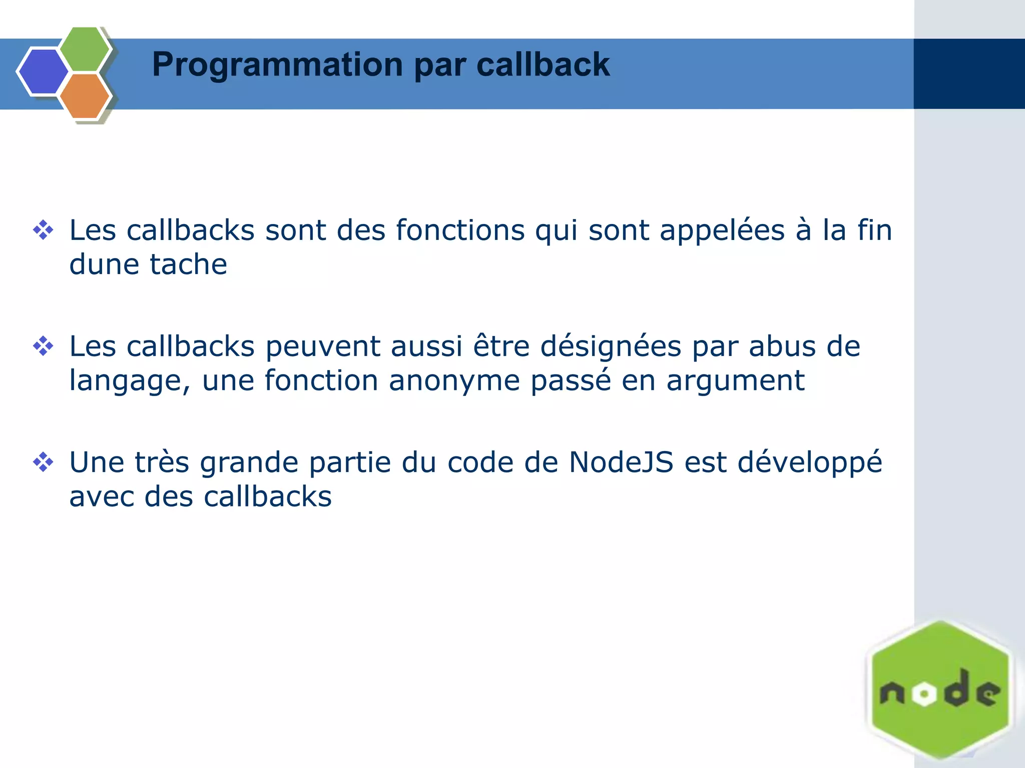 Les callbacks sont des fonctions qui sont appelées à la fin
dune tache
 Les callbacks peuvent aussi être désignées par abus de
langage, une fonction anonyme passé en argument
 Une très grande partie du code de NodeJS est développé
avec des callbacks
Programmation par callback
 