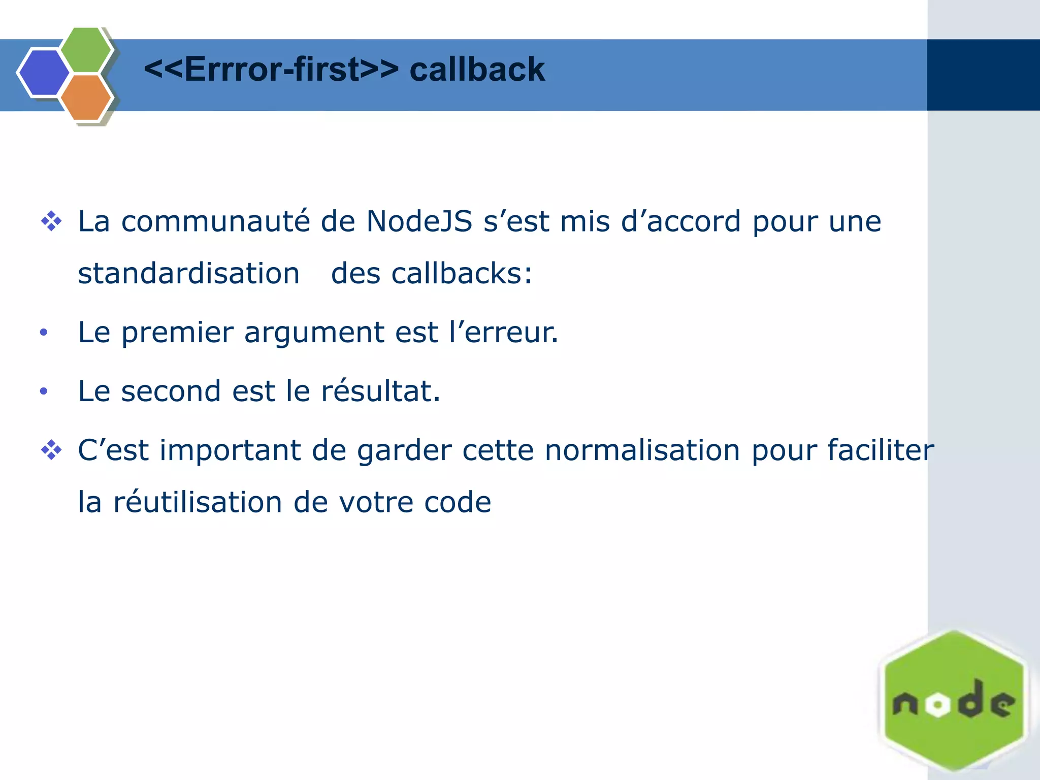 <<Errror-first>> callback
 La communauté de NodeJS s’est mis d’accord pour une
standardisation des callbacks:
• Le premier argument est l’erreur.
• Le second est le résultat.
 C’est important de garder cette normalisation pour faciliter
la réutilisation de votre code
 