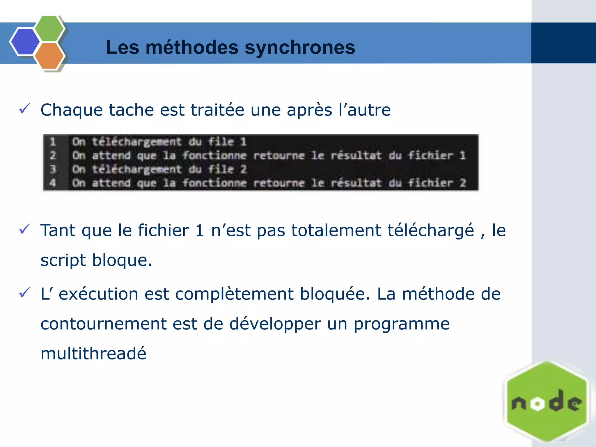  Chaque tache est traitée une après l’autre
Les méthodes synchrones
 Tant que le fichier 1 n’est pas totalement téléchargé , le
script bloque.
 L’ exécution est complètement bloquée. La méthode de
contournement est de développer un programme
multithreadé
 