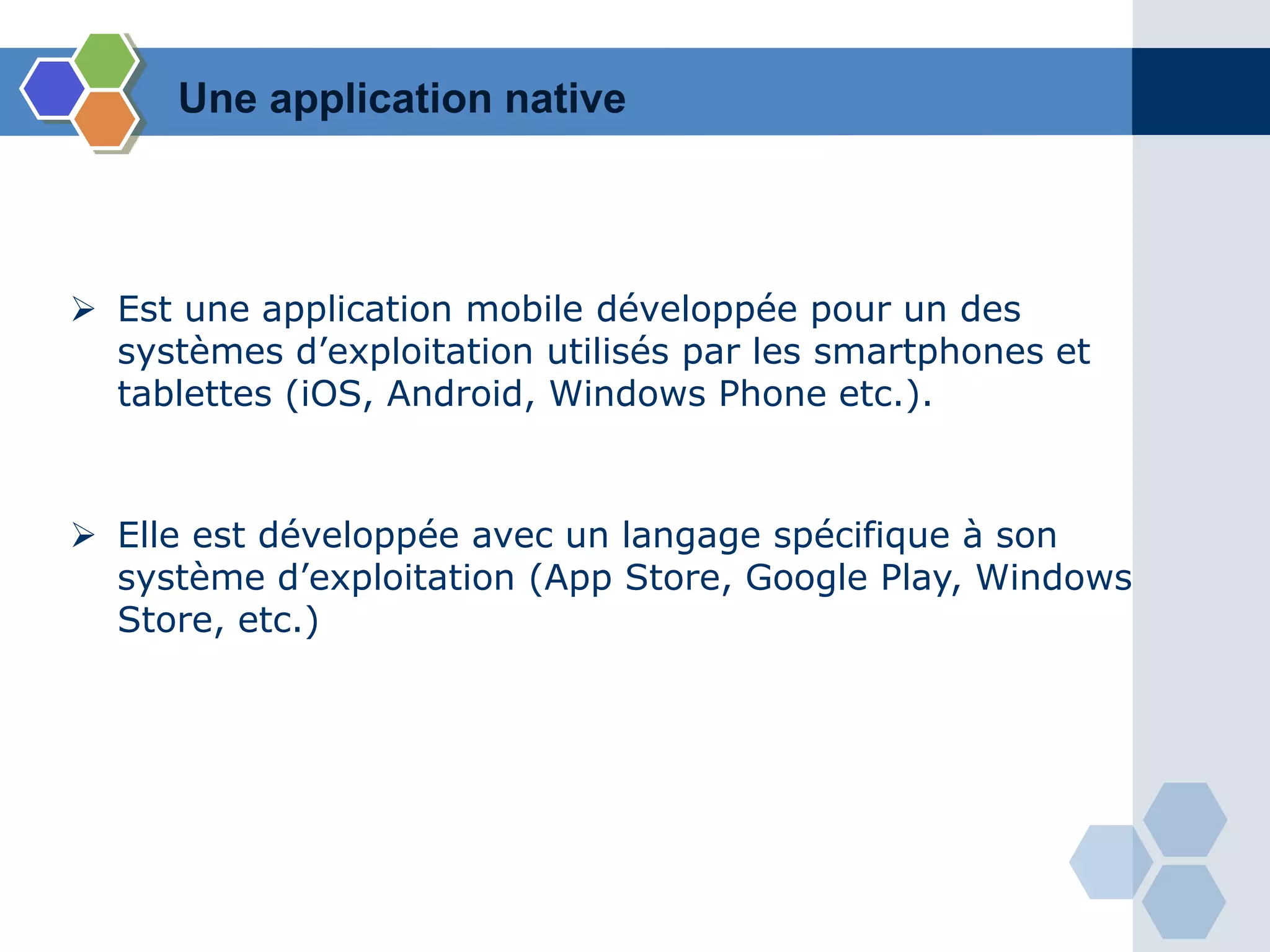  Est une application mobile développée pour un des
systèmes d’exploitation utilisés par les smartphones et
tablettes (iOS, Android, Windows Phone etc.).
 Elle est développée avec un langage spécifique à son
système d’exploitation (App Store, Google Play, Windows
Store, etc.)
Une application native
 