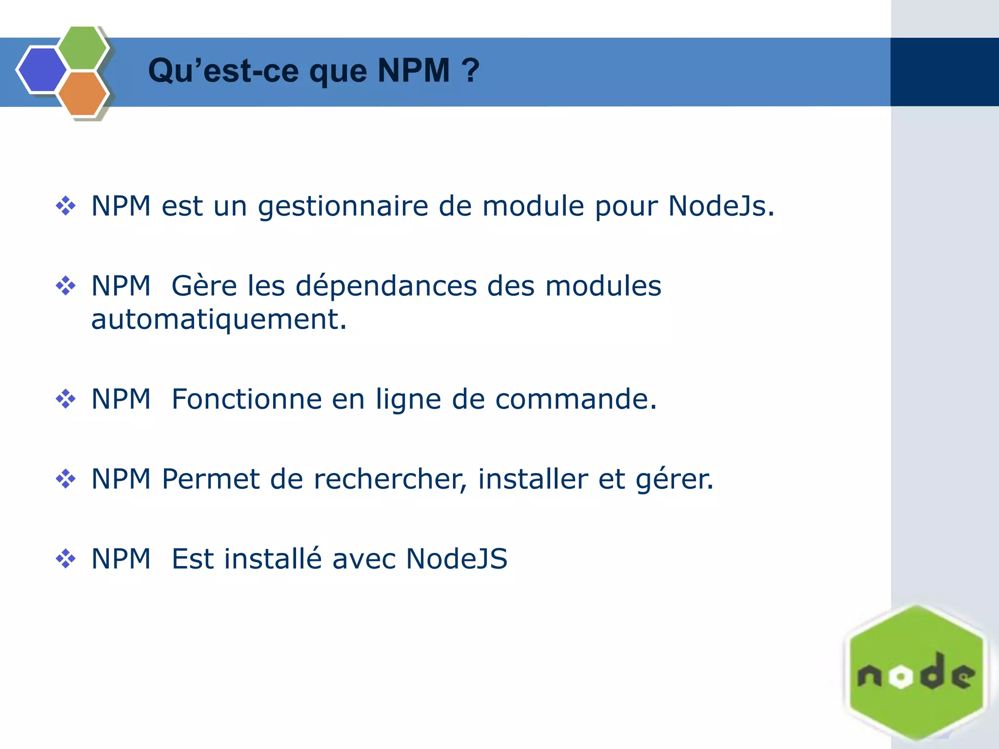  NPM est un gestionnaire de module pour NodeJs.
 NPM Gère les dépendances des modules
automatiquement.
 NPM Fonctionne en ligne de commande.
 NPM Permet de rechercher, installer et gérer.
 NPM Est installé avec NodeJS
Qu’est-ce que NPM ?
 