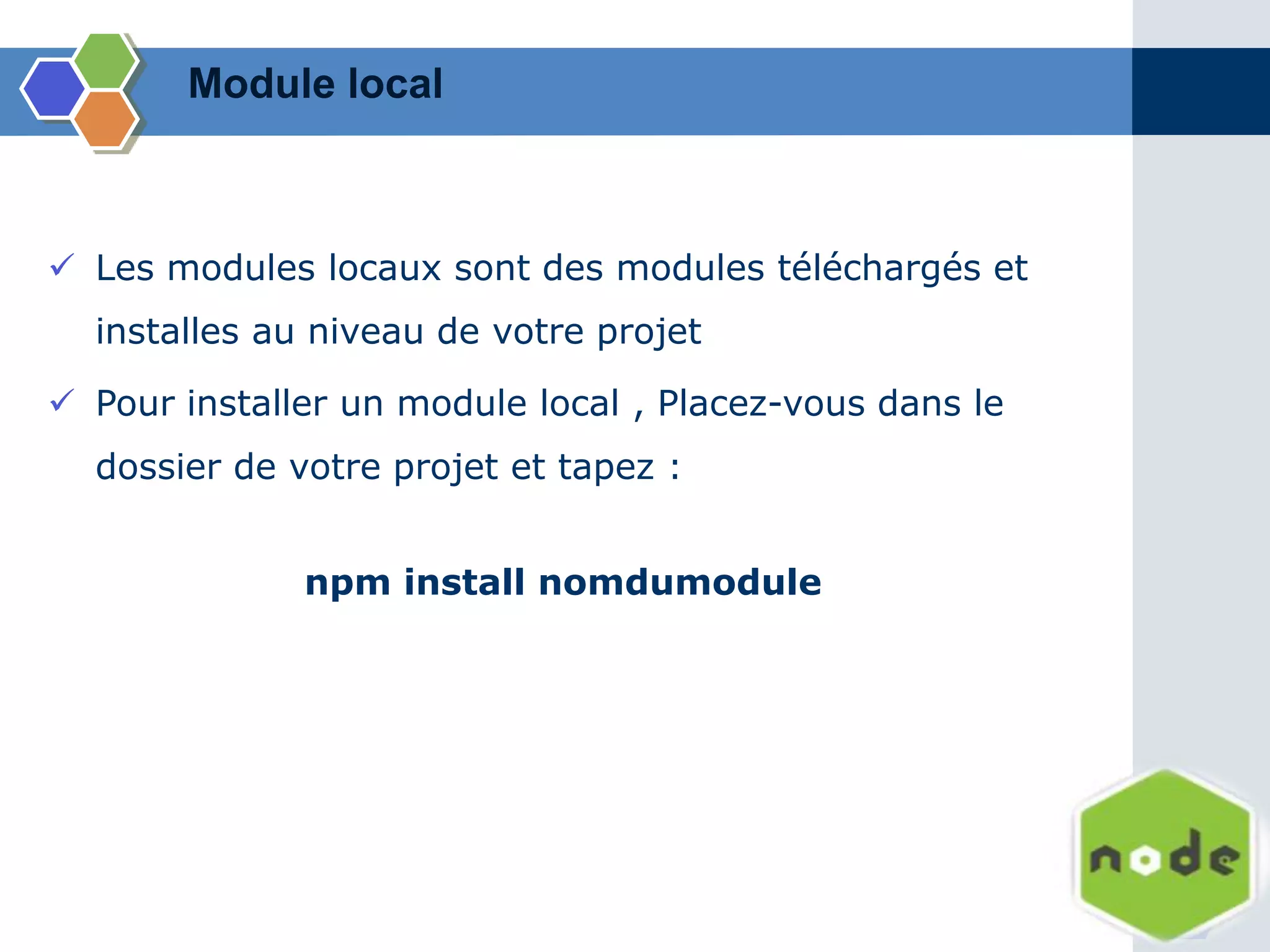  Les modules locaux sont des modules téléchargés et
installes au niveau de votre projet
 Pour installer un module local , Placez-vous dans le
dossier de votre projet et tapez :
npm install nomdumodule
Module local
 