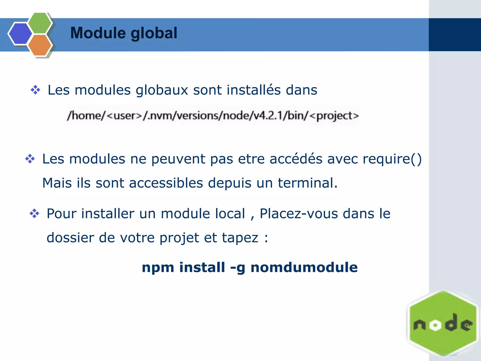 Module global
 Les modules globaux sont installés dans
 Les modules ne peuvent pas etre accédés avec require()
Mais ils sont accessibles depuis un terminal.
 Pour installer un module local , Placez-vous dans le
dossier de votre projet et tapez :
npm install -g nomdumodule
 