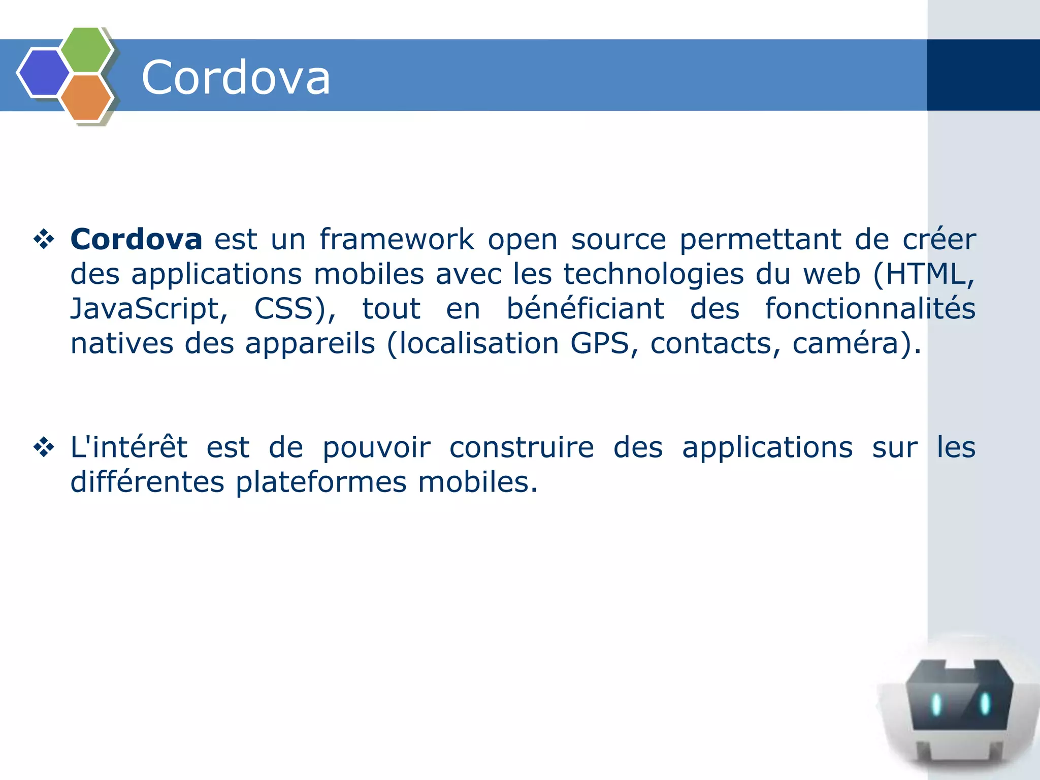Cordova
 Cordova est un framework open source permettant de créer
des applications mobiles avec les technologies du web (HTML,
JavaScript, CSS), tout en bénéficiant des fonctionnalités
natives des appareils (localisation GPS, contacts, caméra).
 L'intérêt est de pouvoir construire des applications sur les
différentes plateformes mobiles.
 