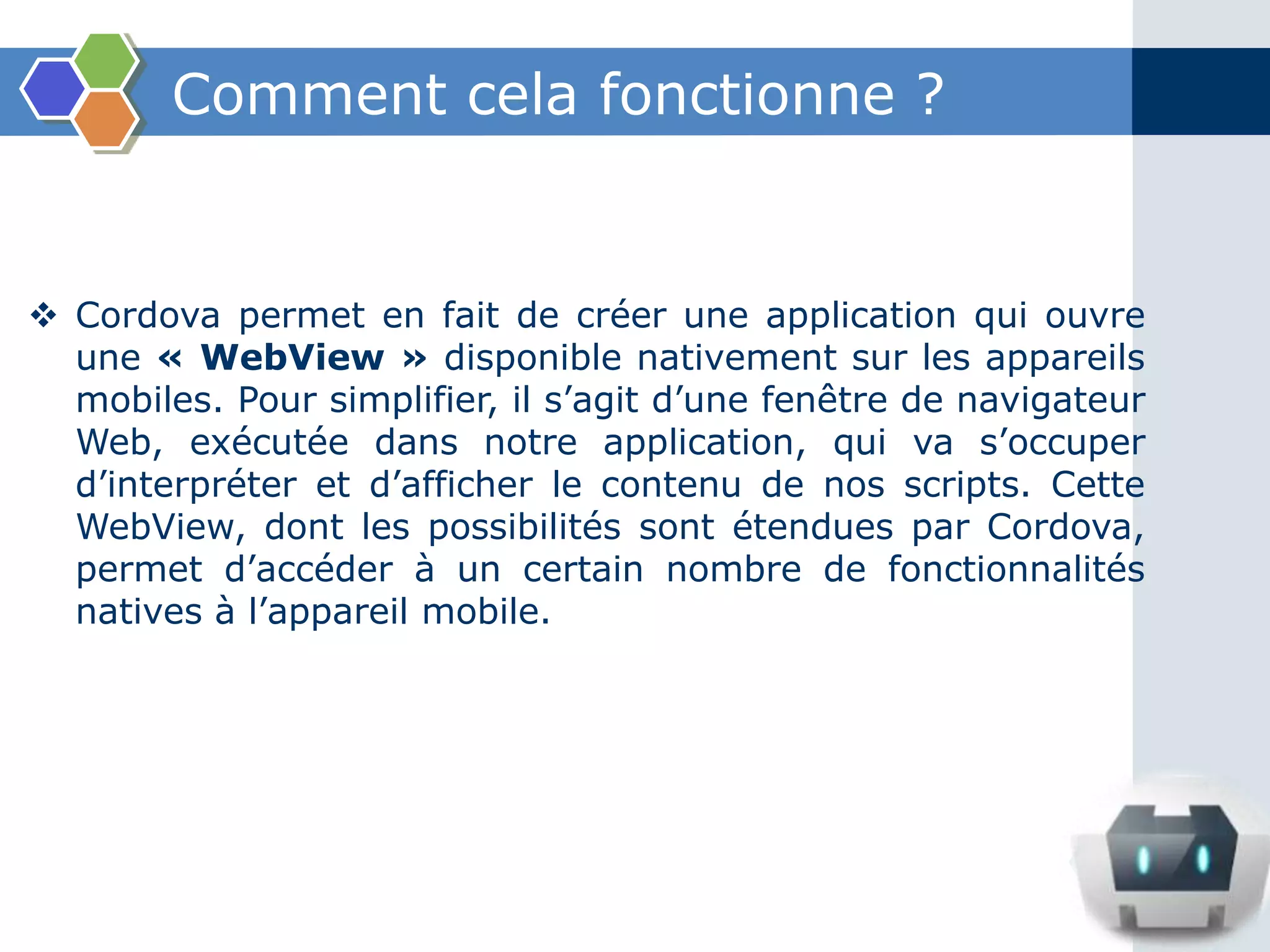 Comment cela fonctionne ?
 Cordova permet en fait de créer une application qui ouvre
une « WebView » disponible nativement sur les appareils
mobiles. Pour simplifier, il s’agit d’une fenêtre de navigateur
Web, exécutée dans notre application, qui va s’occuper
d’interpréter et d’afficher le contenu de nos scripts. Cette
WebView, dont les possibilités sont étendues par Cordova,
permet d’accéder à un certain nombre de fonctionnalités
natives à l’appareil mobile.
 