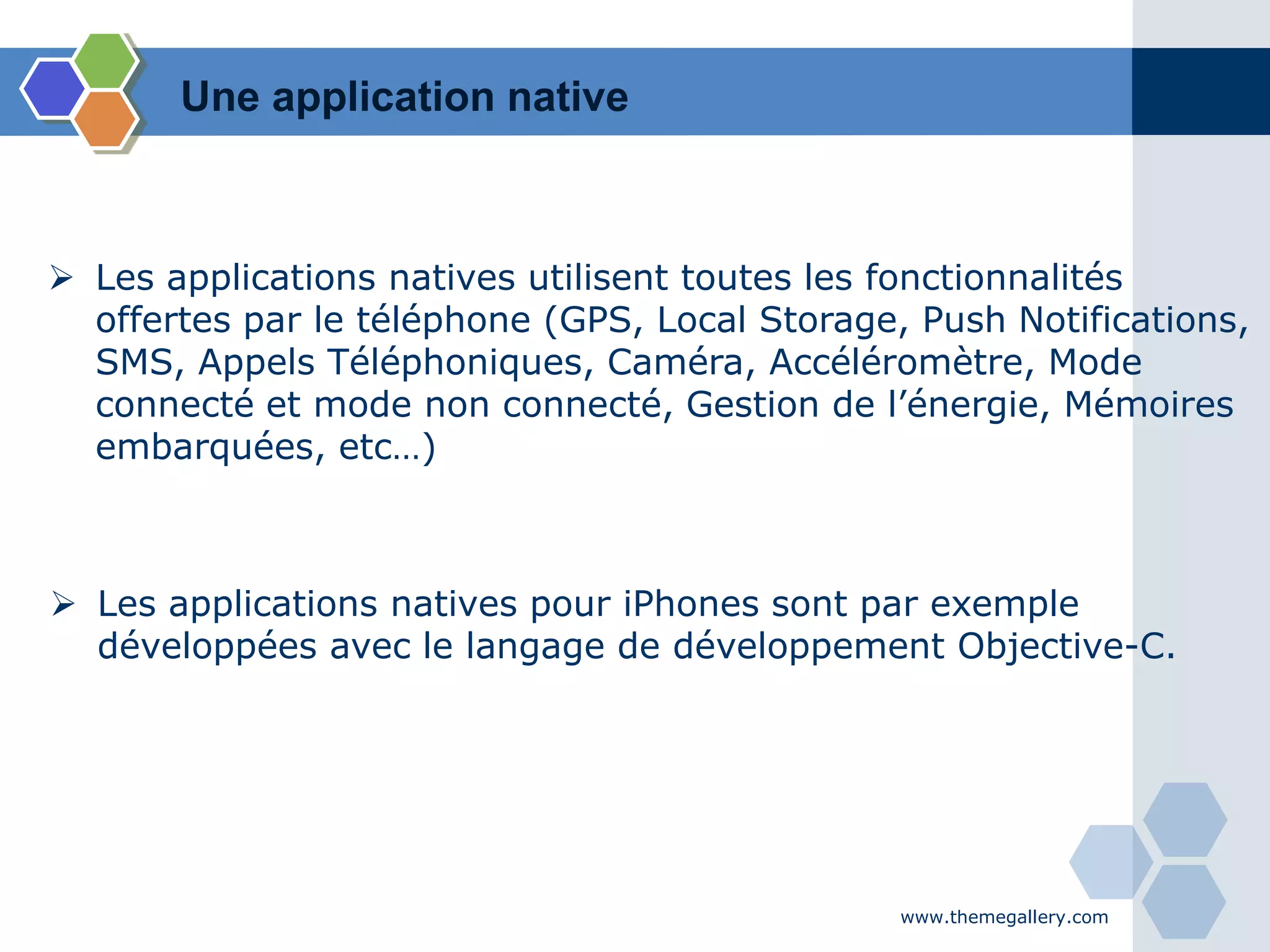 www.themegallery.com
 Les applications natives utilisent toutes les fonctionnalités
offertes par le téléphone (GPS, Local Storage, Push Notifications,
SMS, Appels Téléphoniques, Caméra, Accéléromètre, Mode
connecté et mode non connecté, Gestion de l’énergie, Mémoires
embarquées, etc…)
 Les applications natives pour iPhones sont par exemple
développées avec le langage de développement Objective-C.
Une application native
 