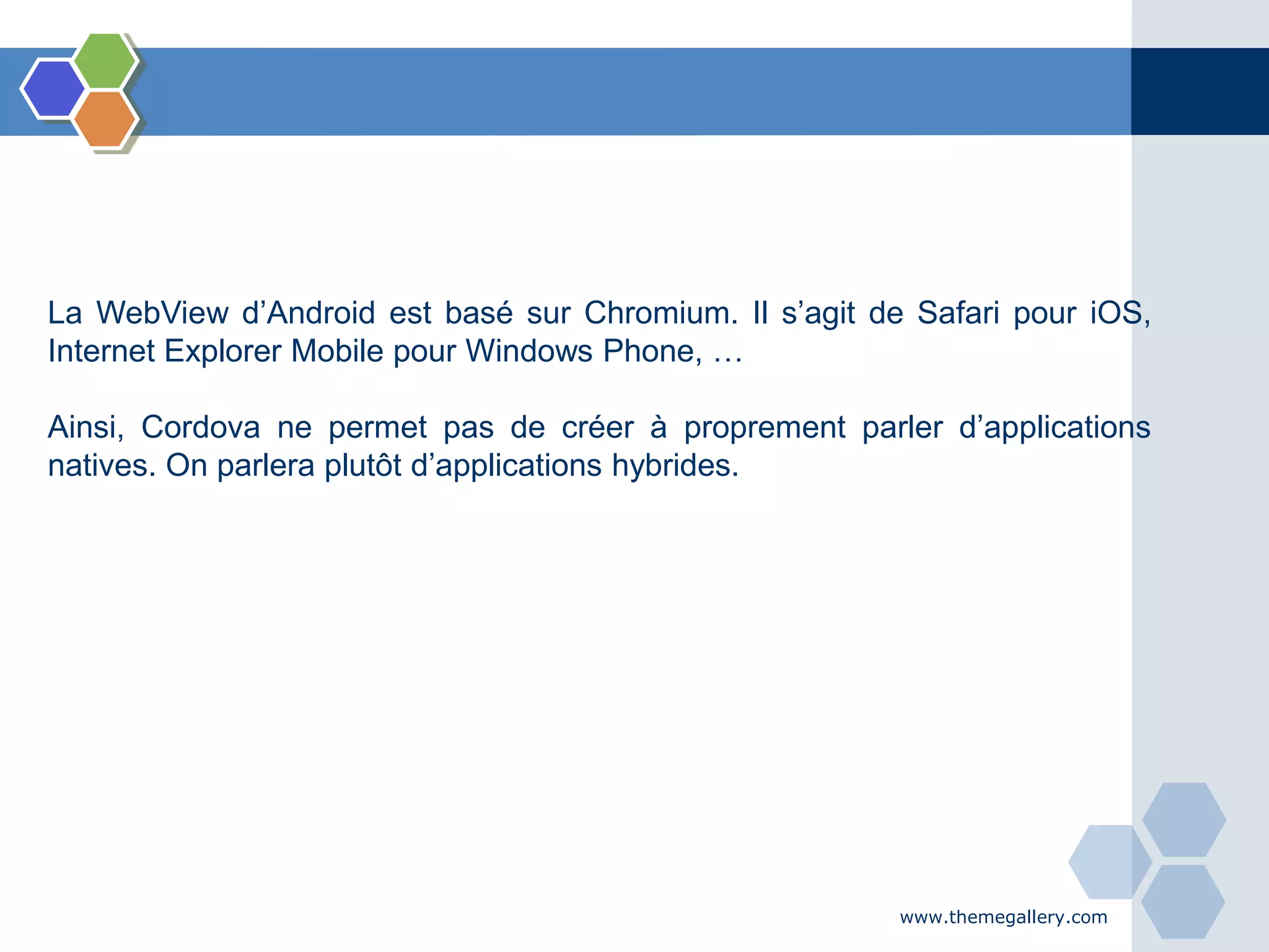 www.themegallery.com
La WebView d’Android est basé sur Chromium. Il s’agit de Safari pour iOS,
Internet Explorer Mobile pour Windows Phone, …
Ainsi, Cordova ne permet pas de créer à proprement parler d’applications
natives. On parlera plutôt d’applications hybrides.
 