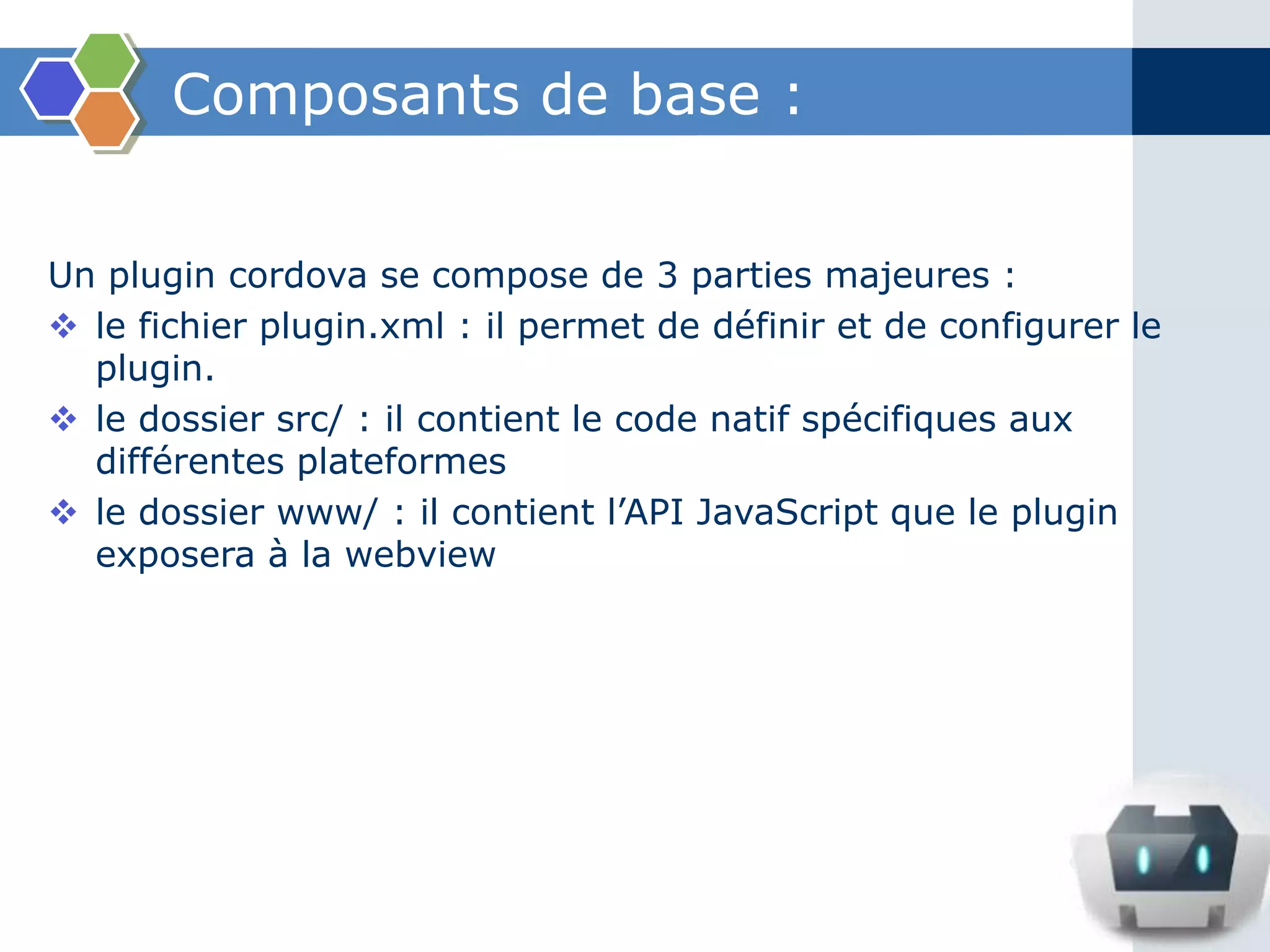 Composants de base :
Un plugin cordova se compose de 3 parties majeures :
 le fichier plugin.xml : il permet de définir et de configurer le
plugin.
 le dossier src/ : il contient le code natif spécifiques aux
différentes plateformes
 le dossier www/ : il contient l’API JavaScript que le plugin
exposera à la webview
 