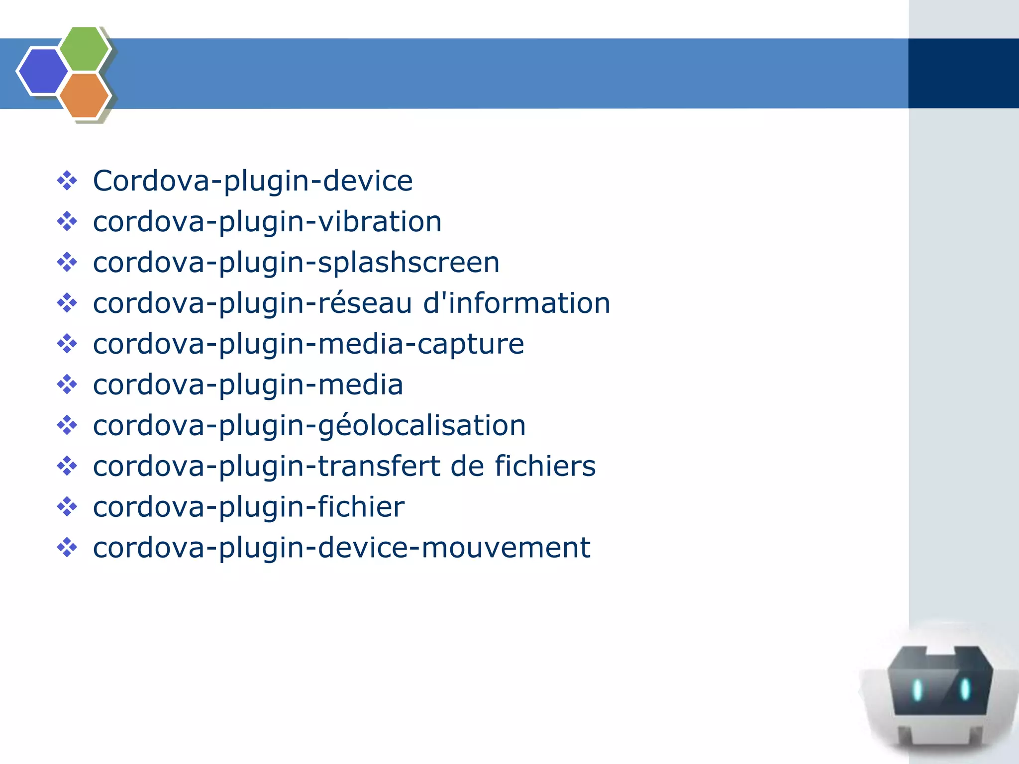  Cordova-plugin-device
 cordova-plugin-vibration
 cordova-plugin-splashscreen
 cordova-plugin-réseau d'information
 cordova-plugin-media-capture
 cordova-plugin-media
 cordova-plugin-géolocalisation
 cordova-plugin-transfert de fichiers
 cordova-plugin-fichier
 cordova-plugin-device-mouvement
 