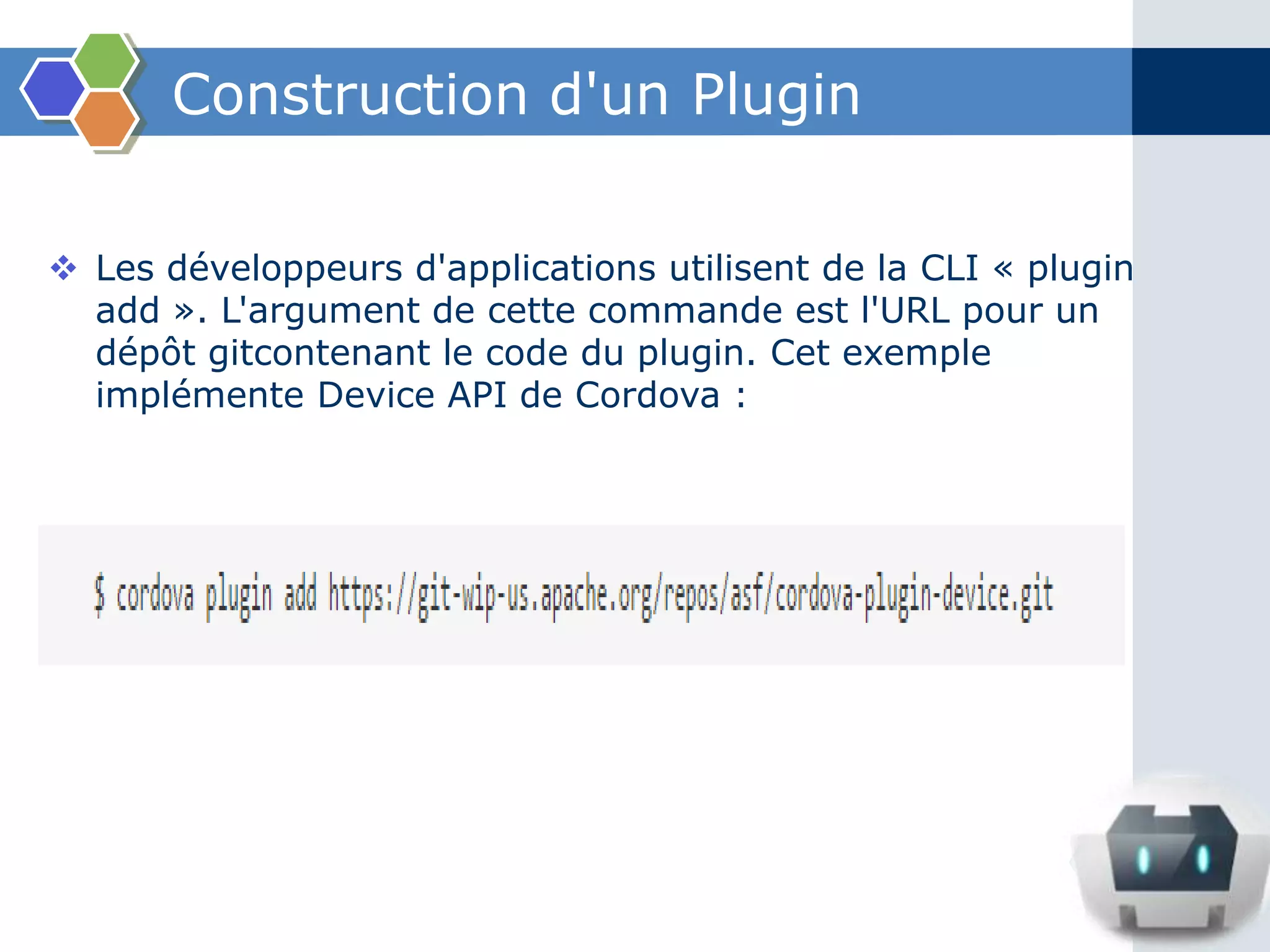 Construction d'un Plugin
 Les développeurs d'applications utilisent de la CLI « plugin
add ». L'argument de cette commande est l'URL pour un
dépôt gitcontenant le code du plugin. Cet exemple
implémente Device API de Cordova :
 
