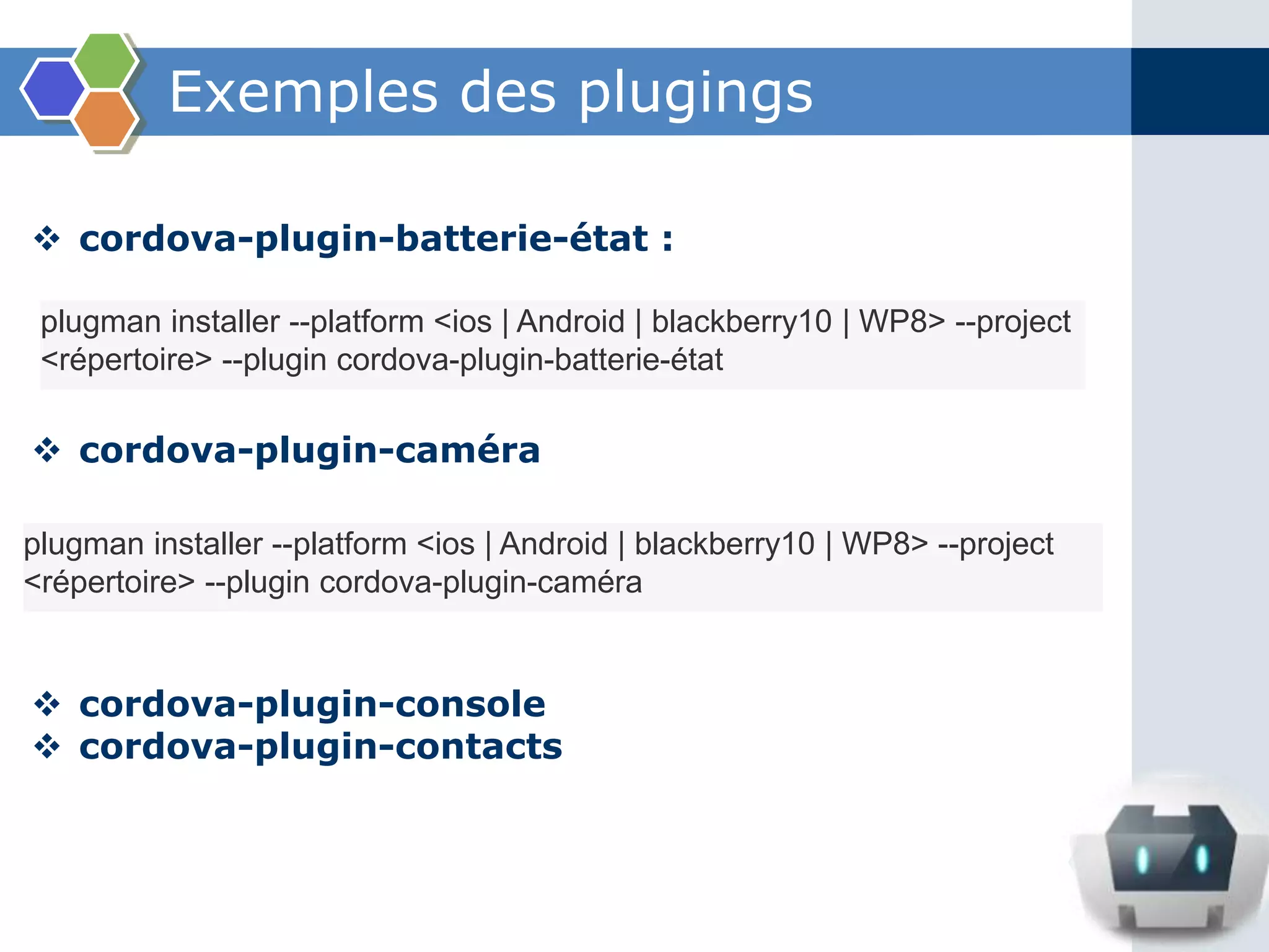 Exemples des plugings
 cordova-plugin-batterie-état :
 cordova-plugin-caméra
 cordova-plugin-console
 cordova-plugin-contacts
plugman installer --platform <ios | Android | blackberry10 | WP8> --project
<répertoire> --plugin cordova-plugin-batterie-état
plugman installer --platform <ios | Android | blackberry10 | WP8> --project
<répertoire> --plugin cordova-plugin-caméra
 