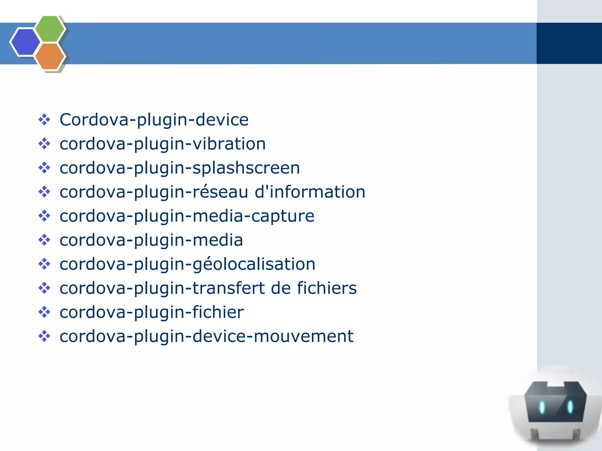  Cordova-plugin-device
 cordova-plugin-vibration
 cordova-plugin-splashscreen
 cordova-plugin-réseau d'information
 cordova-plugin-media-capture
 cordova-plugin-media
 cordova-plugin-géolocalisation
 cordova-plugin-transfert de fichiers
 cordova-plugin-fichier
 cordova-plugin-device-mouvement
 