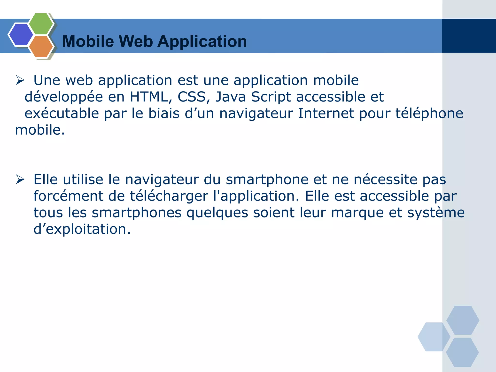  Une web application est une application mobile
développée en HTML, CSS, Java Script accessible et
exécutable par le biais d’un navigateur Internet pour téléphone
mobile.
 Elle utilise le navigateur du smartphone et ne nécessite pas
forcément de télécharger l'application. Elle est accessible par
tous les smartphones quelques soient leur marque et système
d’exploitation.
Mobile Web Application
 