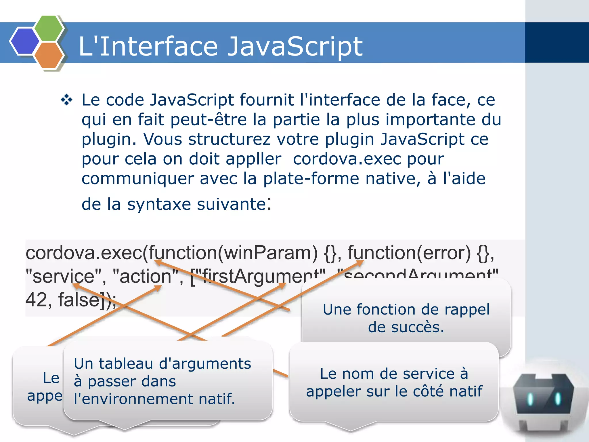 L'Interface JavaScript
cordova.exec(function(winParam) {}, function(error) {},
"service", "action", ["firstArgument", "secondArgument",
42, false]);
 Le code JavaScript fournit l'interface de la face, ce
qui en fait peut-être la partie la plus importante du
plugin. Vous structurez votre plugin JavaScript ce
pour cela on doit appller cordova.exec pour
communiquer avec la plate-forme native, à l'aide
de la syntaxe suivante:
Une fonction de rappel
de succès.
Une fonction de rappel
d'erreur.
Le nom de service à
appeler sur le côté natif
Le nom de l'action à
appeler sur le côté natif.
Un tableau d'arguments
à passer dans
l'environnement natif.
 