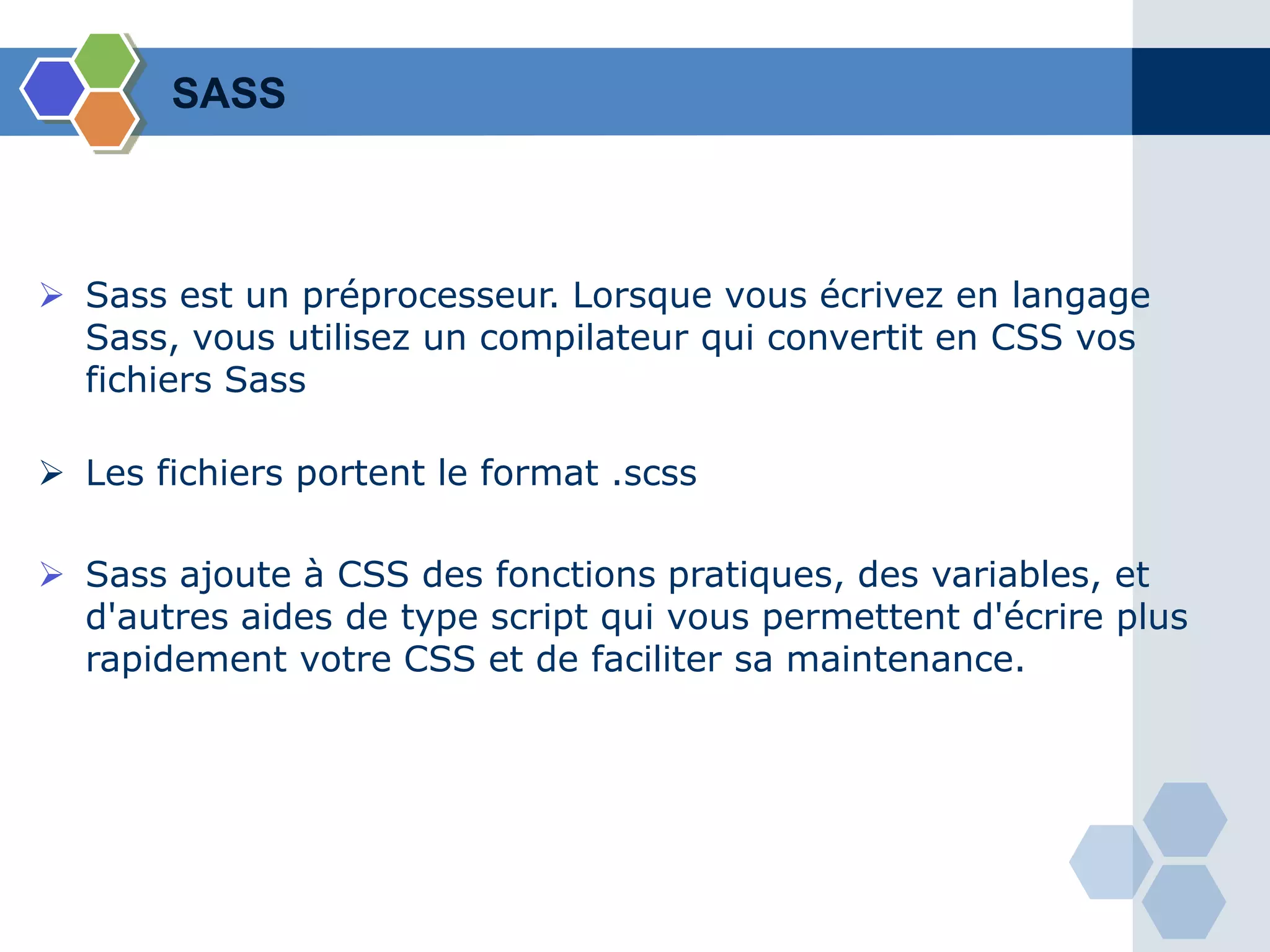  Sass est un préprocesseur. Lorsque vous écrivez en langage
Sass, vous utilisez un compilateur qui convertit en CSS vos
fichiers Sass
 Les fichiers portent le format .scss
 Sass ajoute à CSS des fonctions pratiques, des variables, et
d'autres aides de type script qui vous permettent d'écrire plus
rapidement votre CSS et de faciliter sa maintenance.
SASS
 