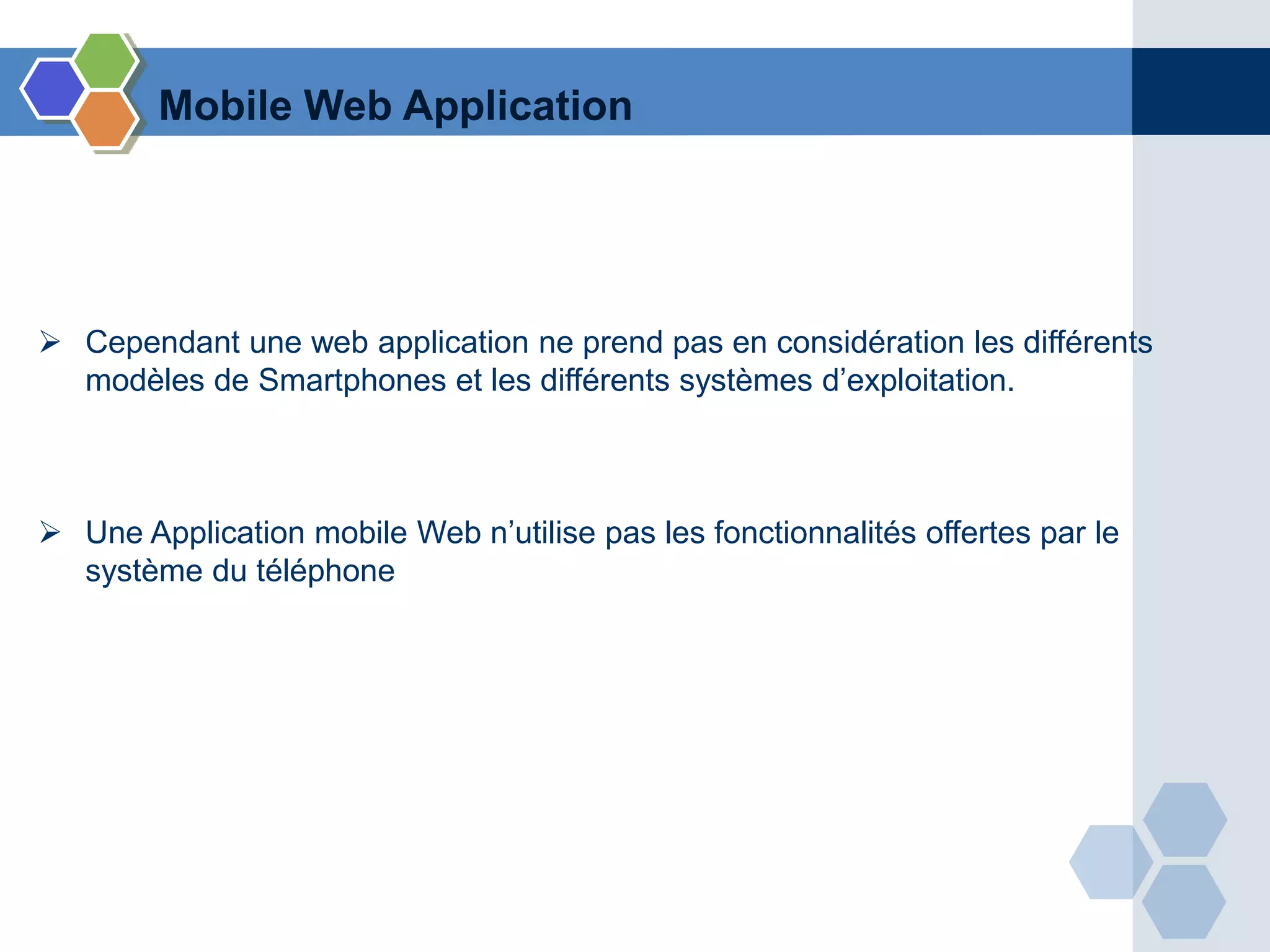  Cependant une web application ne prend pas en considération les différents
modèles de Smartphones et les différents systèmes d’exploitation.
 Une Application mobile Web n’utilise pas les fonctionnalités offertes par le
système du téléphone
Mobile Web Application
 