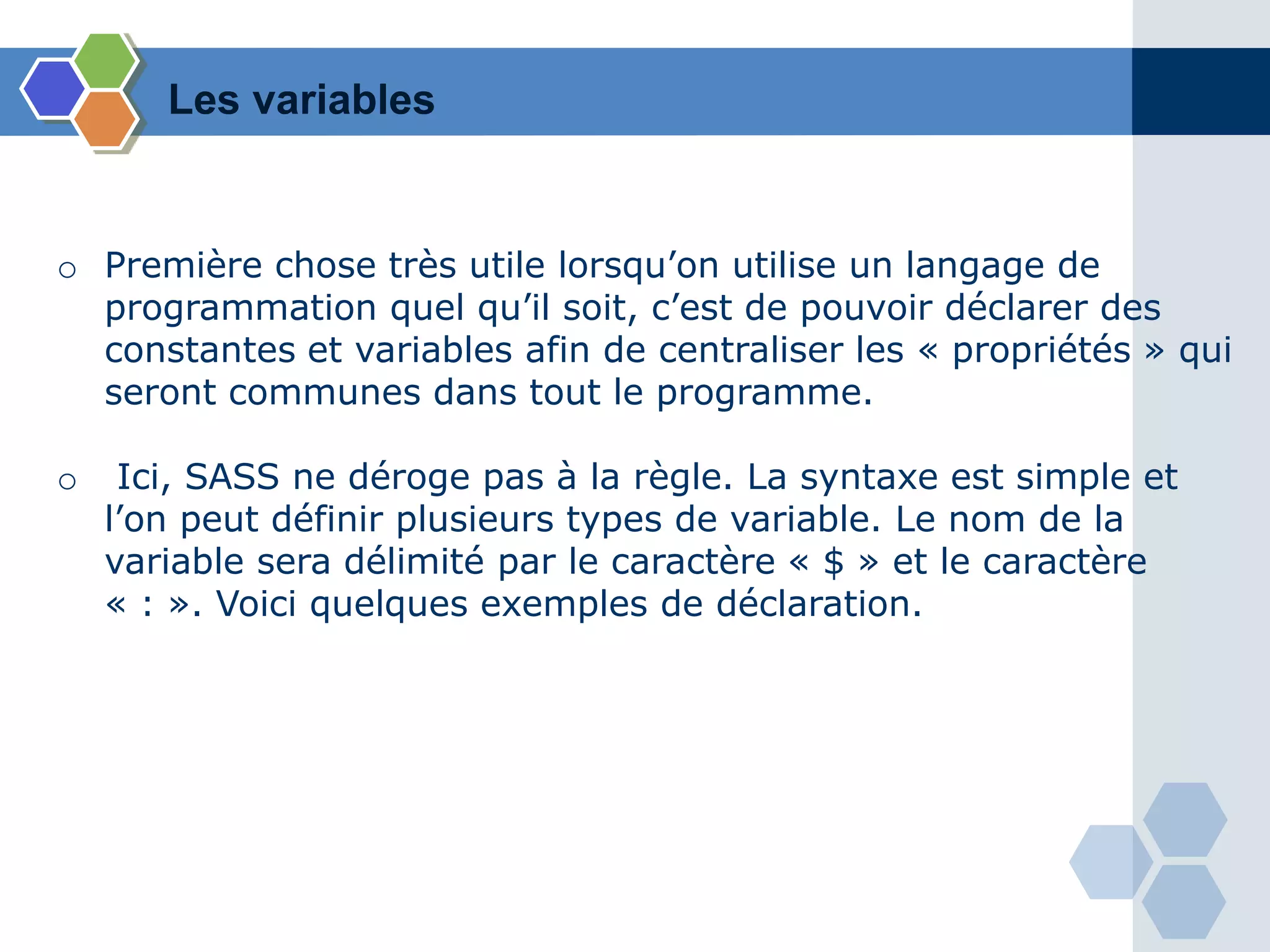 o Première chose très utile lorsqu’on utilise un langage de
programmation quel qu’il soit, c’est de pouvoir déclarer des
constantes et variables afin de centraliser les « propriétés » qui
seront communes dans tout le programme.
o Ici, SASS ne déroge pas à la règle. La syntaxe est simple et
l’on peut définir plusieurs types de variable. Le nom de la
variable sera délimité par le caractère « $ » et le caractère
« : ». Voici quelques exemples de déclaration.
Les variables
 