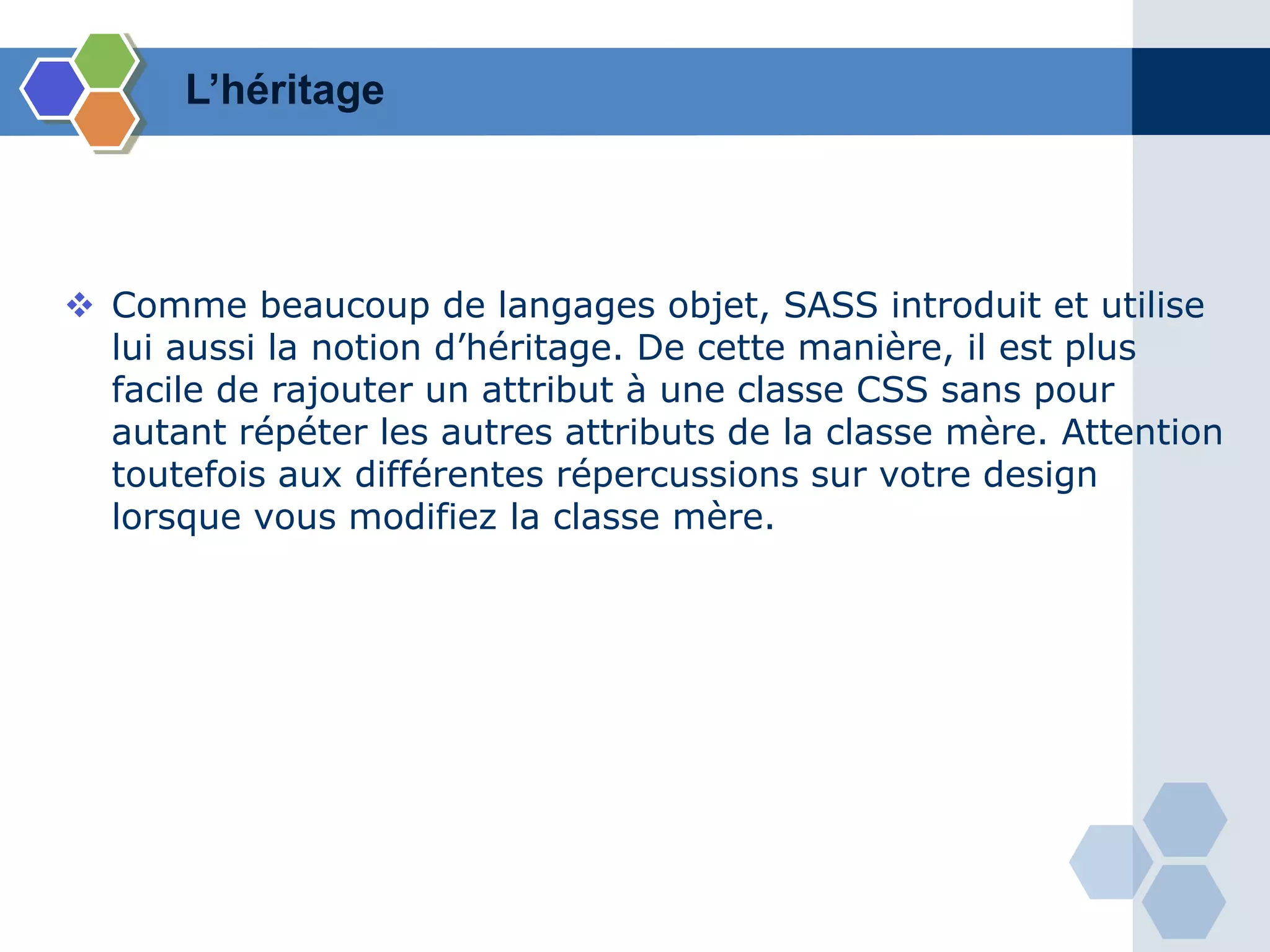 L’héritage
 Comme beaucoup de langages objet, SASS introduit et utilise
lui aussi la notion d’héritage. De cette manière, il est plus
facile de rajouter un attribut à une classe CSS sans pour
autant répéter les autres attributs de la classe mère. Attention
toutefois aux différentes répercussions sur votre design
lorsque vous modifiez la classe mère.
 