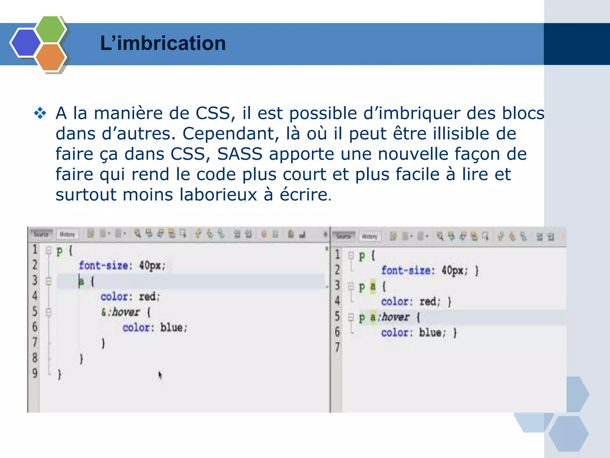 L’imbrication
 A la manière de CSS, il est possible d’imbriquer des blocs
dans d’autres. Cependant, là où il peut être illisible de
faire ça dans CSS, SASS apporte une nouvelle façon de
faire qui rend le code plus court et plus facile à lire et
surtout moins laborieux à écrire.
 