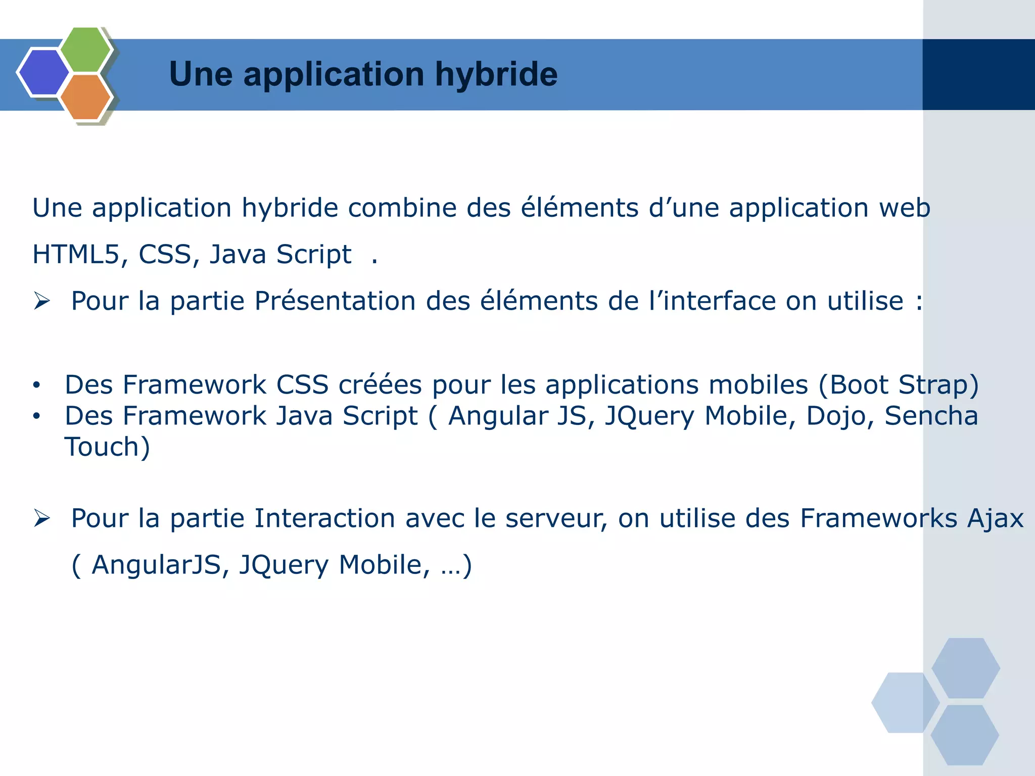 Une application hybride combine des éléments d’une application web
HTML5, CSS, Java Script .
 Pour la partie Présentation des éléments de l’interface on utilise :
• Des Framework CSS créées pour les applications mobiles (Boot Strap)
• Des Framework Java Script ( Angular JS, JQuery Mobile, Dojo, Sencha
Touch)
 Pour la partie Interaction avec le serveur, on utilise des Frameworks Ajax
( AngularJS, JQuery Mobile, …)
Une application hybride
 