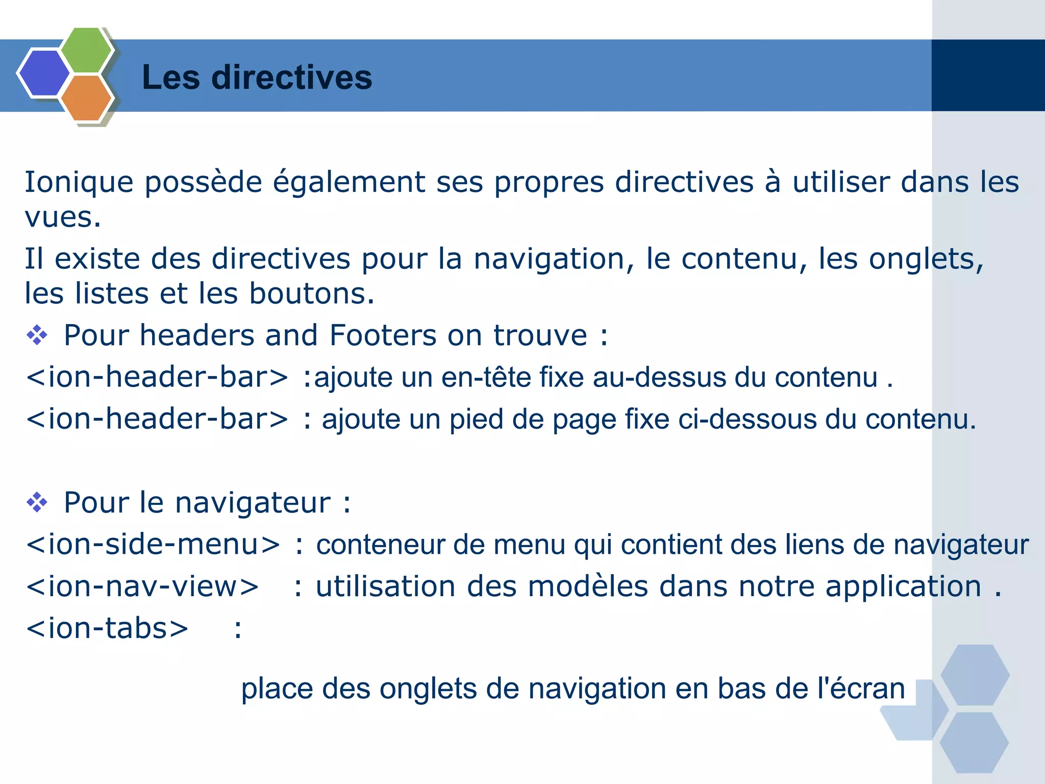 Les directives
Ionique possède également ses propres directives à utiliser dans les
vues.
Il existe des directives pour la navigation, le contenu, les onglets,
les listes et les boutons.
 Pour headers and Footers on trouve :
<ion-header-bar> :ajoute un en-tête fixe au-dessus du contenu .
<ion-header-bar> : ajoute un pied de page fixe ci-dessous du contenu.
 Pour le navigateur :
<ion-side-menu> : conteneur de menu qui contient des liens de navigateur
<ion-nav-view> : utilisation des modèles dans notre application .
<ion-tabs> :
place des onglets de navigation en bas de l'écran
 