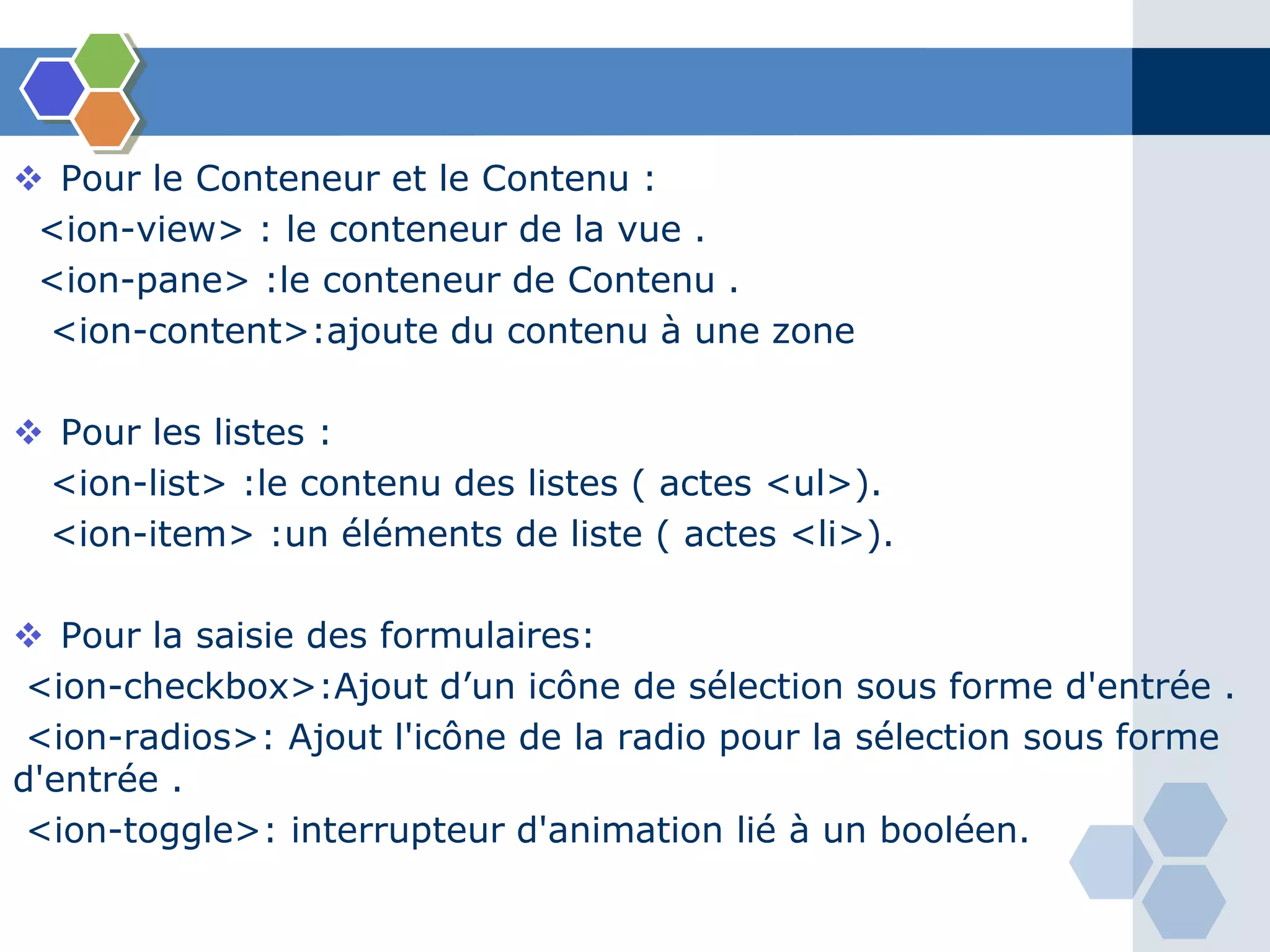  Pour le Conteneur et le Contenu :
<ion-view> : le conteneur de la vue .
<ion-pane> :le conteneur de Contenu .
<ion-content>:ajoute du contenu à une zone
 Pour les listes :
<ion-list> :le contenu des listes ( actes <ul>).
<ion-item> :un éléments de liste ( actes <li>).
 Pour la saisie des formulaires:
<ion-checkbox>:Ajout d’un icône de sélection sous forme d'entrée .
<ion-radios>: Ajout l'icône de la radio pour la sélection sous forme
d'entrée .
<ion-toggle>: interrupteur d'animation lié à un booléen.
 