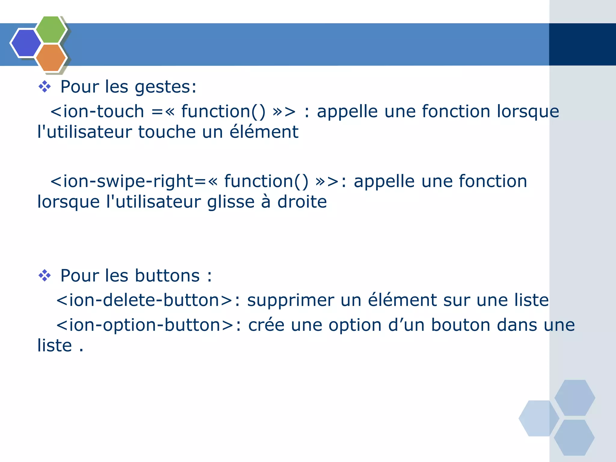  Pour les gestes:
<ion-touch =« function() »> : appelle une fonction lorsque
l'utilisateur touche un élément
<ion-swipe-right=« function() »>: appelle une fonction
lorsque l'utilisateur glisse à droite
 Pour les buttons :
<ion-delete-button>: supprimer un élément sur une liste
<ion-option-button>: crée une option d’un bouton dans une
liste .
 