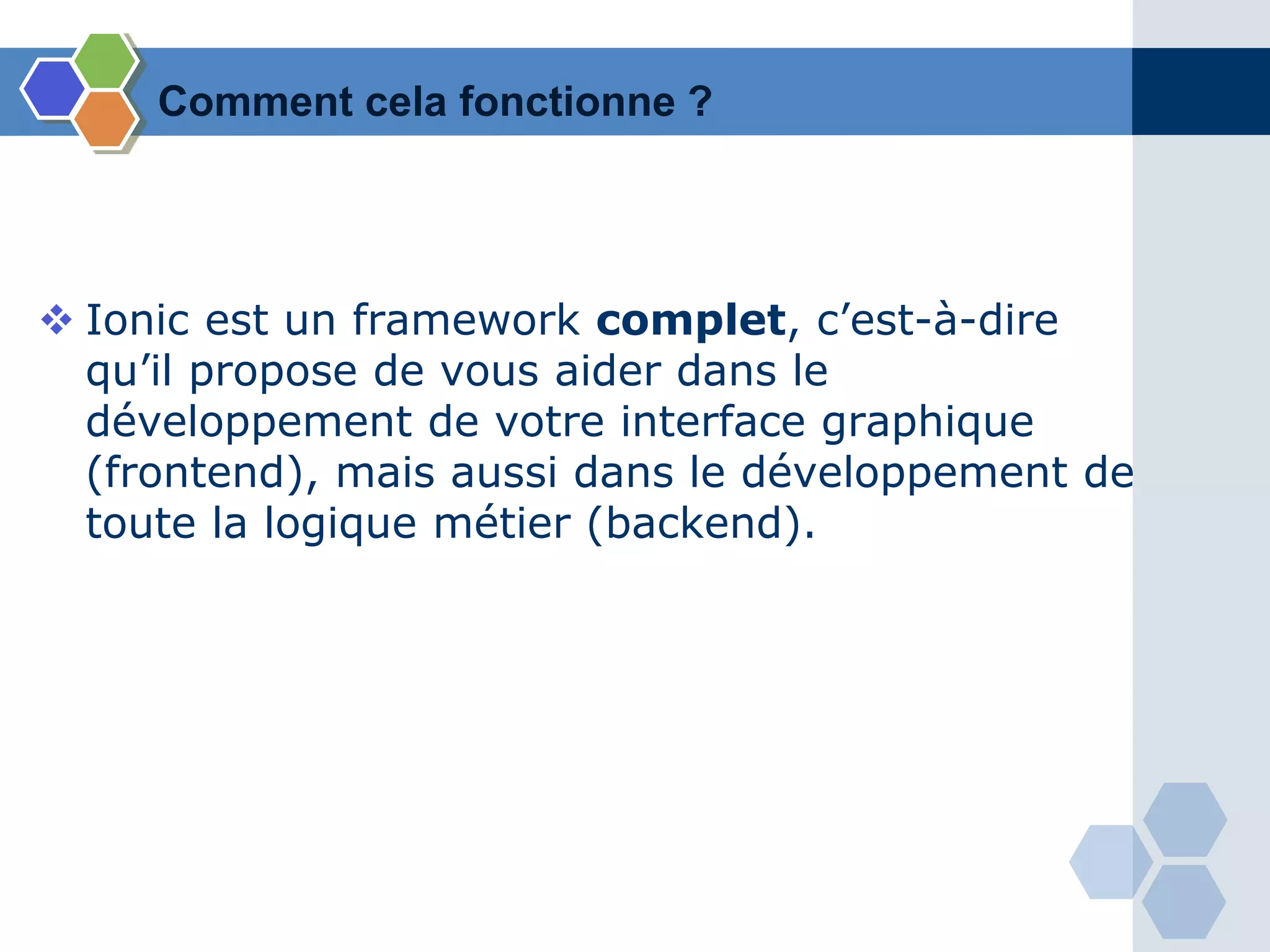 Comment cela fonctionne ?
 Ionic est un framework complet, c’est-à-dire
qu’il propose de vous aider dans le
développement de votre interface graphique
(frontend), mais aussi dans le développement de
toute la logique métier (backend).
 