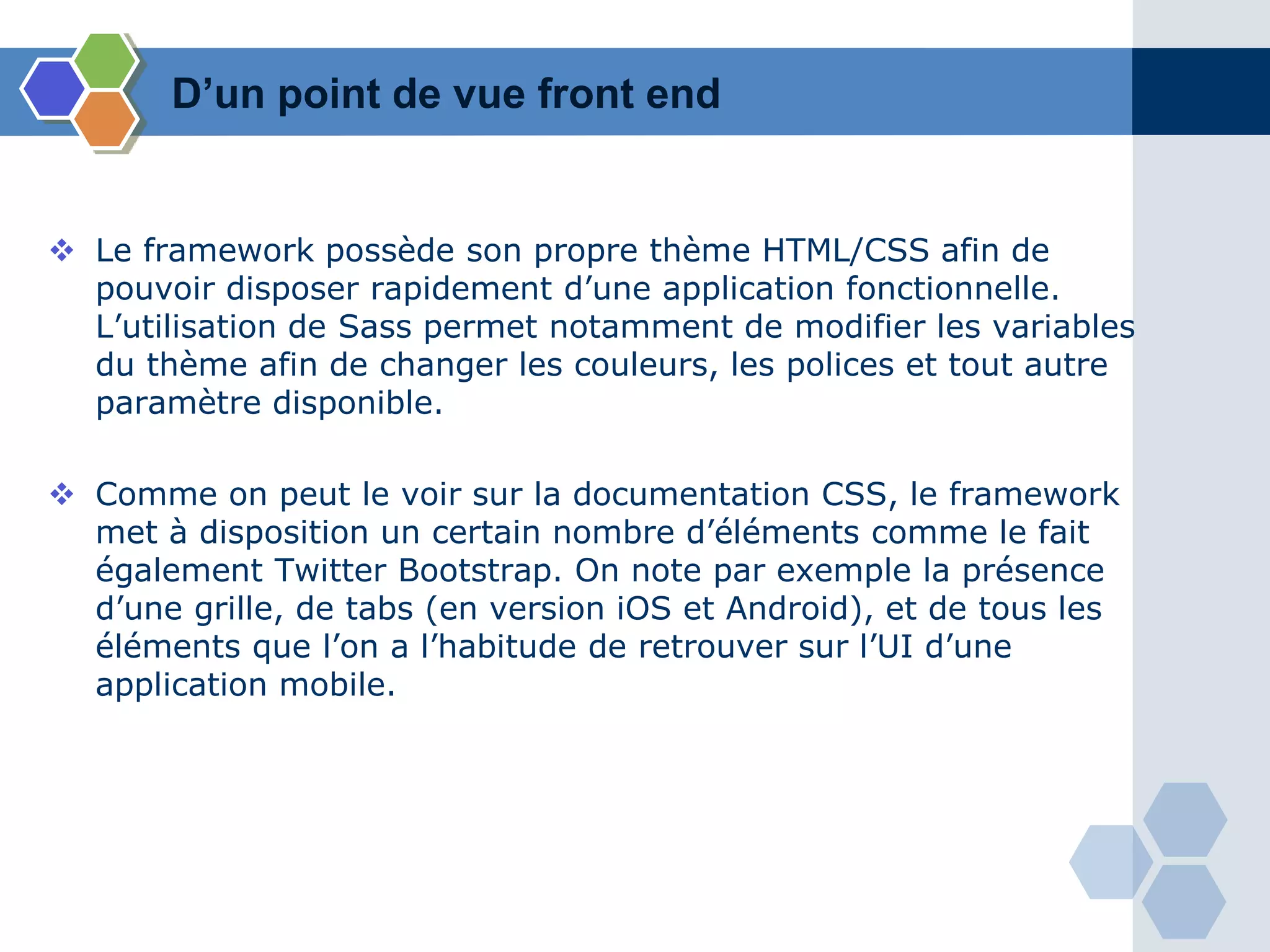 D’un point de vue front end
 Le framework possède son propre thème HTML/CSS afin de
pouvoir disposer rapidement d’une application fonctionnelle.
L’utilisation de Sass permet notamment de modifier les variables
du thème afin de changer les couleurs, les polices et tout autre
paramètre disponible.
 Comme on peut le voir sur la documentation CSS, le framework
met à disposition un certain nombre d’éléments comme le fait
également Twitter Bootstrap. On note par exemple la présence
d’une grille, de tabs (en version iOS et Android), et de tous les
éléments que l’on a l’habitude de retrouver sur l’UI d’une
application mobile.
 
