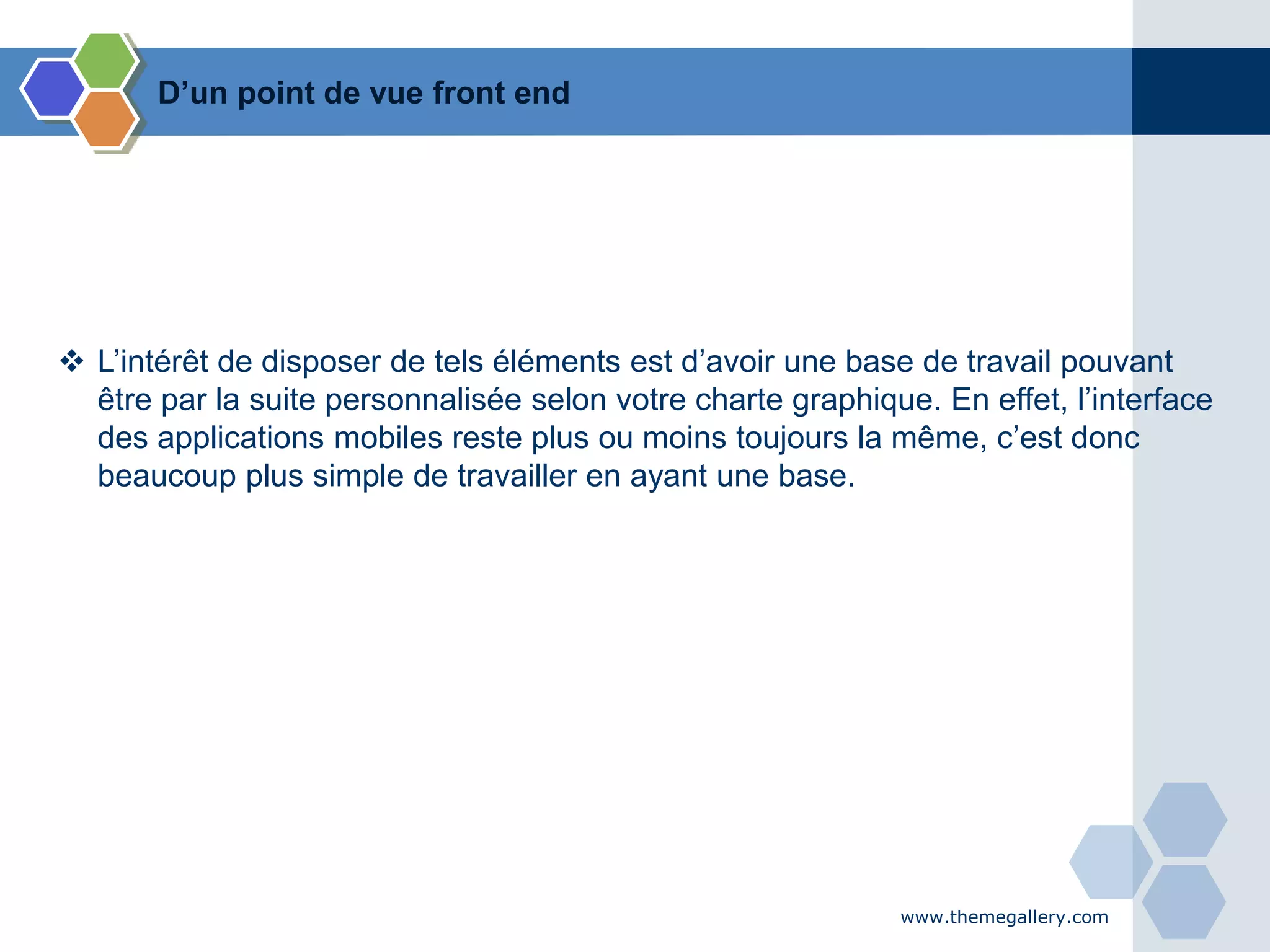 www.themegallery.com
 L’intérêt de disposer de tels éléments est d’avoir une base de travail pouvant
être par la suite personnalisée selon votre charte graphique. En effet, l’interface
des applications mobiles reste plus ou moins toujours la même, c’est donc
beaucoup plus simple de travailler en ayant une base.
D’un point de vue front end
 