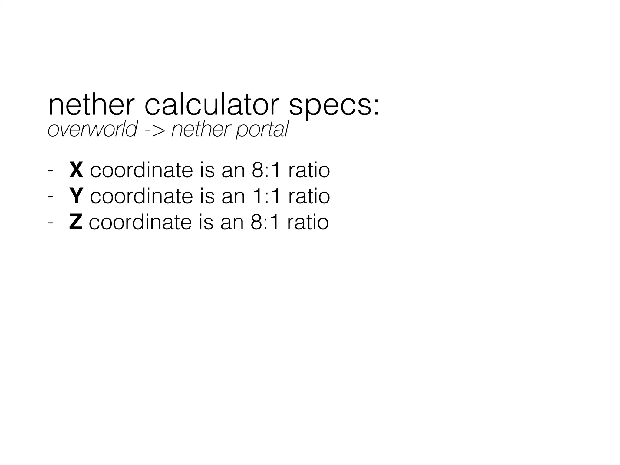 nether calculator specs:
- X coordinate is an 8:1 ratio
- Y coordinate is an 1:1 ratio
- Z coordinate is an 8:1 ratio
overworld -> nether portal