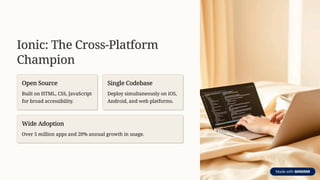 Ionic: The Cross-Platform
Champion
Open Source
Built on HTML, CSS, JavaScript
for broad accessibility.
Single Codebase
Deploy simultaneously on iOS,
Android, and web platforms.
Wide Adoption
Over 5 million apps and 20% annual growth in usage.
 