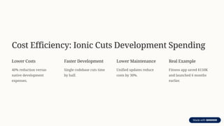 Cost Efficiency: Ionic Cuts Development Spending
Lower Costs
40% reduction versus
native development
expenses.
Faster Development
Single codebase cuts time
by half.
Lower Maintenance
Unified updates reduce
costs by 30%.
Real Example
Fitness app saved $150K
and launched 6 months
earlier.
 