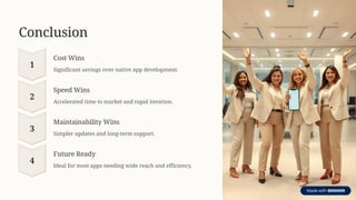 Conclusion
1
Cost Wins
Significant savings over native app development.
2
Speed Wins
Accelerated time to market and rapid iteration.
3
Maintainability Wins
Simpler updates and long-term support.
4
Future Ready
Ideal for most apps needing wide reach and efficiency.
 