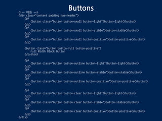 Buttons<!-- 버튼 -->
<div class="content padding has-header">
<p>
<button class="button button-small button-light">button-light</button>
</p>
<p>
<button class="button button-small button-stable">button-stable</button>
</p>
<p>
<button class="button button-small button-positive">button-positive</button>
</p>
<button class="button button-full button-positive">
Full Width Block Button
</button>
<p>
<button class="button button-outline button-light">button-light</button>
</p>
<p>
<button class="button button-outline button-stable">button-stable</button>
</p>
<p>
<button class="button button-outline button-positive">button-positive</button>
</p>
<p>
<button class="button button-clear button-light">button-light</button>
</p>
<p>
<button class="button button-clear button-stable">button-stable</button>
</p>
<p>
<button class="button button-clear button-positive">button-positive</button>
</p>
</div>
 