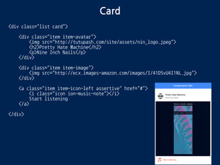 Card
<div class="list card">
<div class="item item-avatar">
<img src="http://tutupash.com/site/assets/nin_logo.jpeg">
<h2>Pretty Hate Machine</h2>
<p>Nine Inch Nails</p>
</div>
<div class="item item-image">
<img src="http://ecx.images-amazon.com/images/I/41D5vU4I1NL.jpg">
</div>
<a class="item item-icon-left assertive" href="#">
<i class="icon ion-music-note"></i>
Start listening
</a>
</div>
 