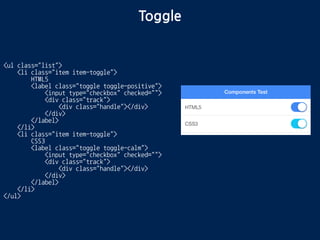 Toggle
<ul class="list">
<li class="item item-toggle">
HTML5
<label class="toggle toggle-positive">
<input type="checkbox" checked="">
<div class="track">
<div class="handle"></div>
</div>
</label>
</li>
<li class="item item-toggle">
CSS3
<label class="toggle toggle-calm">
<input type="checkbox" checked="">
<div class="track">
<div class="handle"></div>
</div>
</label>
</li>
</ul>
 