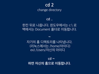 cd 2
change directory
cd ..
한칸 뒤로 나옵니다. 윈도우에서는 c: 로
맥에서는 Document 폴더로 이동합니다.
~
자기의 홈 디렉토리를 나타냅니다.
(리눅스에서는 /home/아이디)
ex) /Users/자신의 아이디
하면 자신의 홈으로 이동합니다.
cd ~
 