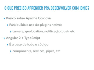 O QUE PRECISO APRENDER PRA DESENVOLVER COM IONIC?
▸ Básico sobre Apache Cordova
▸ Para builds e uso de plugins nativos
▸ camera, geolocation, notiﬁcação push, etc
▸ Angular 2 + TypeScript
▸ É a base de todo o código
▸ components, services, pipes, etc
 