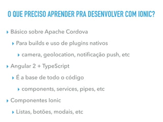 O QUE PRECISO APRENDER PRA DESENVOLVER COM IONIC?
▸ Básico sobre Apache Cordova
▸ Para builds e uso de plugins nativos
▸ camera, geolocation, notiﬁcação push, etc
▸ Angular 2 + TypeScript
▸ É a base de todo o código
▸ components, services, pipes, etc
▸ Componentes Ionic
▸ Listas, botões, modais, etc
 