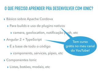 O QUE PRECISO APRENDER PRA DESENVOLVER COM IONIC?
▸ Básico sobre Apache Cordova
▸ Para builds e uso de plugins nativos
▸ camera, geolocation, notiﬁcação push, etc
▸ Angular 2 + TypeScript
▸ É a base de todo o código
▸ components, services, pipes, etc
▸ Componentes Ionic
▸ Listas, botões, modais, etc
Tem curso
grátis no meu canal
do YouTube
Tem curso
grátis no meu canal
do YouTube!
 