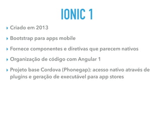 IONIC 1
▸ Criado em 2013
▸ Bootstrap para apps mobile
▸ Fornece componentes e diretivas que parecem nativos
▸ Organização de código com Angular 1
▸ Projeto base Cordova (Phonegap): acesso nativo através de
plugins e geração de executável para app stores
 