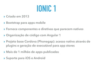 IONIC 1
▸ Criado em 2013
▸ Bootstrap para apps mobile
▸ Fornece componentes e diretivas que parecem nativos
▸ Organização de código com Angular 1
▸ Projeto base Cordova (Phonegap): acesso nativo através de
plugins e geração de executável para app stores
▸ Mais de 1 milhão de apps publicadas
▸ Suporte para iOS e Android
 