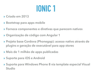 IONIC 1
▸ Criado em 2013
▸ Bootstrap para apps mobile
▸ Fornece componentes e diretivas que parecem nativos
▸ Organização de código com Angular 1
▸ Projeto base Cordova (Phonegap): acesso nativo através de
plugins e geração de executável para app stores
▸ Mais de 1 milhão de apps publicadas
▸ Suporte para iOS e Android
▸ Suporte para Windows Phone 8 via template especial Visual
Studio
 