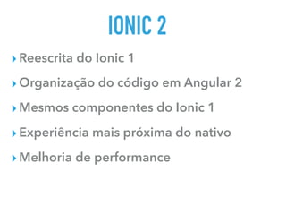 IONIC 2
▸Reescrita do Ionic 1
▸Organização do código em Angular 2
▸Mesmos componentes do Ionic 1
▸Experiência mais próxima do nativo
▸Melhoria de performance
 