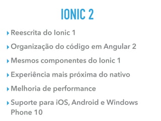 IONIC 2
▸Reescrita do Ionic 1
▸Organização do código em Angular 2
▸Mesmos componentes do Ionic 1
▸Experiência mais próxima do nativo
▸Melhoria de performance
▸Suporte para iOS, Android e Windows
Phone 10
 
