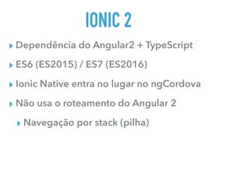 IONIC 2
▸ Dependência do Angular2 + TypeScript
▸ ES6 (ES2015) / ES7 (ES2016)
▸ Ionic Native entra no lugar no ngCordova
▸ Não usa o roteamento do Angular 2
▸ Navegação por stack (pilha)
 