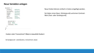 Neue Variablen anlegen
Neue Farben können einfach in Colors eingefügt werden.
Sie haben einen Base- (Hintergrund) und einen Contrast-
Wert (Text- oder Vordergrund).
<button color="monochrom">Black is beautifull</button>
let background : color($colors, monochrom, base)
 